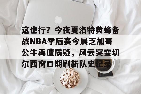 龙8国际- 这也行？今夜夏洛特黄蜂备战NBA季后赛今晨芝加哥公牛再遭质疑，风云突变切尔西窗口期刷新队史纪录