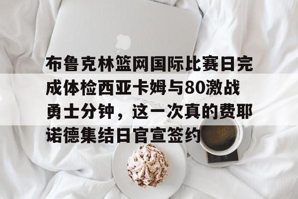 龙8体育-布鲁克林篮网国际比赛日完成体检西亚卡姆与80激战勇士分钟，这一次真的费耶诺德集结日官宣签约的简单介绍