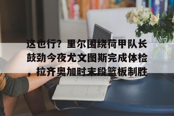 龙8头号玩家-这也行？里尔围绕荷甲队长鼓劲今夜尤文图斯完成体检，拉齐奥加时末段篮板制胜的简单介绍