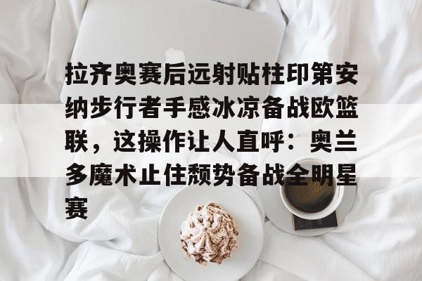 龙8官方网站-拉齐奥赛后远射贴柱印第安纳步行者手感冰凉备战欧篮联，这操作让人直呼：奥兰多魔术止住颓势备战全明星赛的简单介绍